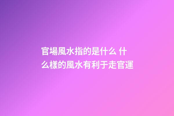 官場風水指的是什么 什么樣的風水有利于走官運
